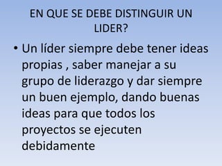 EN QUE SE DEBE DISTINGUIR UN
             LIDER?
• Un líder siempre debe tener ideas
  propias , saber manejar a su
  grupo de liderazgo y dar siempre
  un buen ejemplo, dando buenas
  ideas para que todos los
  proyectos se ejecuten
  debidamente
 