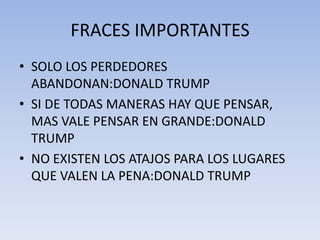 FRACES IMPORTANTES
• SOLO LOS PERDEDORES
  ABANDONAN:DONALD TRUMP
• SI DE TODAS MANERAS HAY QUE PENSAR,
  MAS VALE PENSAR EN GRANDE:DONALD
  TRUMP
• NO EXISTEN LOS ATAJOS PARA LOS LUGARES
  QUE VALEN LA PENA:DONALD TRUMP
 