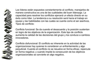 Los líderes están expuestos constantemente al conflicto, manejarlos de manera constructiva es una de las cualidades del buen liderazgo. La capacidad para resolver los conflictos ejercerá un efecto directo en su éxito como líder. La tendencia a su resolución será hacia el trabajo en equipo y las habilidades con las cuales se cuenta como el ser asertivos. Tipos de conflicto: Conflicto funcional: Se da cuando el desacuerdo y la posición sustentan en logro de los objetivos de la organización. Este tipo de conflicto aumenta la calidad de las decisiones del grupo y los conduce a cambios innovadores. Conflicto disfuncional: El conflicto es inherente en la actividad de las organizaciones hay quienes lo consideran un enfrentamiento y algo perjudicial. Cuando el conflicto no se resuelve en forma eficaz, repercute en forma negativa; y cuando impide la consecución de los objetivos organizacionales se convierte en algo negativo. LIDERAZGO Y CONFLICTO 