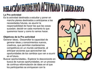La Pro actividad Es la actividad destinada a estudiar y poner en marcha planes destinados a anticiparse a las necesidades futuras, es asumir la responsabilidad de hacer las que las cosas sucedan; decidir en cada momento lo que queremos hacer y como lo vamos hacer. Objetivos de la Pro actividad Generar ideas,- Desarrollar la capacidad de generar ideas y conocimientos nuevos, creativos, que permitan mantenernos competitivos en un mundo cambiante, al anticipar acciones que aprovechen las oportunidades de los cambios que van a ocurrir en el futuro. Buscar oportunidades,- Explorar lo desconocido en busca de nuevas oportunidades, en un proceso de continua reformulación de ideas en el que los participantes se enriquecen con la superación de los errores que se detectan. RELACIÓN ENTRE PRO ACTIVIDAD Y LIDERAZGO 