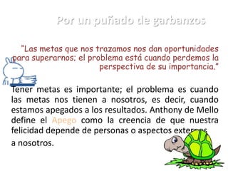 Por un puñado de garbanzos

  “Las metas que nos trazamos nos dan oportunidades
para superarnos; el problema está cuando perdemos la
                       perspectiva de su importancia.”

Tener metas es importante; el problema es cuando
las metas nos tienen a nosotros, es decir, cuando
estamos apegados a los resultados. Anthony de Mello
define el Apego como la creencia de que nuestra
felicidad depende de personas o aspectos externos
a nosotros.
 