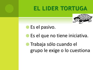 EL LIDER TORTUGA


 Es el pasivo.

 Es el que no tiene iniciativa.

 Trabaja sólo cuando el
  grupo le exige o lo cuestiona
 