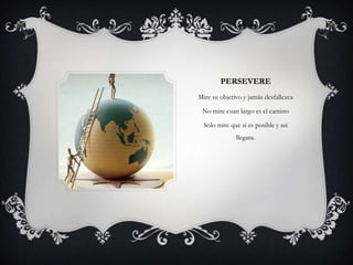 PERSEVERE
Mire su objetivo y jamás desfallezca

 No mire cuan largo es el camino

  Solo mire que si es posible y así
              llegara.
 