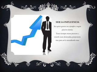 SER LA INFLUENCIA
Ser quien genere ese ejemplo a seguir
          para los demás.

  Tener siempre metas presente y
cuando sean alcanzadas, proponerse
  mas para así ir ascendiendo mas.
 