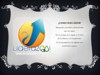 ¿COMO SER LÍDER?
Manejando autoridad y demostrando
           que soy capaz.

No se compra ni se regala, es el fruto
  de el esfuerzo y el compromiso.

 Es la recompensa a ser alguien con
         motivación y ganas.
 