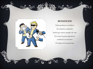 BENEFICIOS
   Todos podemos ser lideres

    Así sentirnos realizados

Sentir que somos ejemplo de vida

 Ver como la gente deposita la
     confianza en nosotros

   El respeto de las personas
 