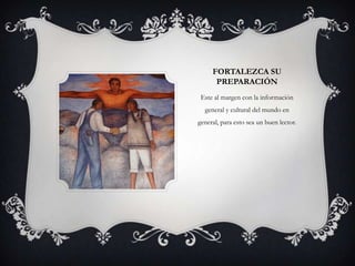 FORTALEZCA SU
      PREPARACIÓN
 Este al margen con la información
  general y cultural del mundo en
general, para esto sea un buen lector.
 