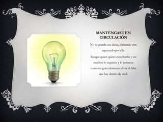 MANTÉNGASE EN
     CIRCULACIÓN
No se guarde sus ideas, el mundo esta
         esperando por ella.

Busque quien quiera escucharlas y así
  muchos lo seguirán y lo tomaran
como un gran elemento al ver el líder
      que hay dentro de uted.
 