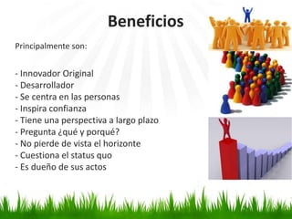 Beneficios
Principalmente son:


- Innovador Original
- Desarrollador
- Se centra en las personas
- Inspira confianza
- Tiene una perspectiva a largo plazo
- Pregunta ¿qué y porqué?
- No pierde de vista el horizonte
- Cuestiona el status quo
- Es dueño de sus actos
 