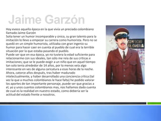 Jaime Garzón
Hoy evoco aquella época en la que vivía un preciado colombiano
llamado Jaime Garzón
Solía tener un humor incomparable y único, su gran talento para la
imitación lo llevo a empezar su carrera como humorista. Pero no se
quedó en un simple humorista, utilizaba con gran ingenio su
humor para hacer caer en cuenta al pueblo de cual era la terrible
situación por la que estaba pasando el pueblo.
Puede ser que en esa época, yo no tuviera la edad suficiente para
relacionarme con sus ideales, tan sólo me reía de sus críticas e
imitaciones; que se le puede exigir a un niño que en aquel tiempo
tan solo tenia alrededor de 14 años, por lo menos veía algo
interesante en ves de alguna caricatura a esas horas de la noche.
Ahora, catorce años después, tras haber madurado
intelectualmente, y haber desarrollado una conciencia crítica (tal
vez la que a muchos colombianos le hace falta) he podido valorar
los aportes de tan importante personaje, puede ser que gracias a
el, yo y unos cuantos colombianos mas, nos hallamos dado cuenta
de cual es la realidad en nuestro estado, como debería ser la
actitud del estado frente a nosotros.
 