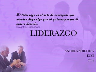 El liderazgo es el arte de conseguir que
alguien haga algo que tú quieres porque él
quiere hacerlo.
Dwight D. Eisenhower


           LIDERAZGO

                                ANDREA SORA REY
                                           ECCI
                                            2012
 