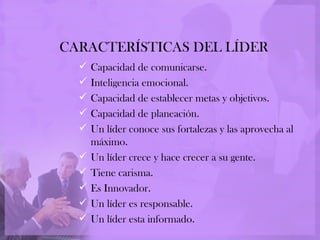 CARACTERÍSTICAS DEL LÍDER
     Capacidad de comunicarse.
     Inteligencia emocional.
     Capacidad de establecer metas y objetivos.
     Capacidad de planeación.
     Un líder conoce sus fortalezas y las aprovecha al
      máximo.
     Un líder crece y hace crecer a su gente.
     Tiene carisma.
     Es Innovador.
     Un líder es responsable.
     Un líder esta informado.
 