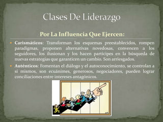 Por La Influencia Que Ejercen:
 Carismáticos: Transforman los esquemas preestablecidos, rompen
  paradigmas, proponen alternativas novedosas, convencen a los
  seguidores, los ilusionan y los hacen partícipes en la búsqueda de
  nuevas estrategias que garanticen un cambio. Son arriesgados.
 Auténticos: Fomentan el diálogo y el autoconocimiento, se controlan a
  sí mismos, son ecuánimes, generosos, negociadores, pueden lograr
  conciliaciones entre intereses antagónicos.
 