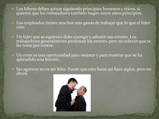 Los líderes deben actuar siguiendo principios honestos y éticos, si
  quieren que los trabajadores también hagan suyos estos principios.

 Los empleados tienen muchas más ganas de trabajar que lo que el líder
  cree.

 Un líder que se equivoca debe corregir y admitir sus errores. Los
  trabajadores generalmente perdonan los errores, pero no toleran que se
  les tome por tontos.

 Un error es una oportunidad para mejorar y para mostrar que se ha
  aprendido una lección.

 Ser agresivo no es ser líder. Puede que esto fuese así hace siglos, pero no
  ahora.
 
