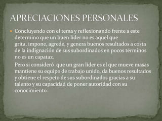  Concluyendo con el tema y reflexionando frente a este
  determino que un buen líder no es aquel que
  grita, impone, agrede, y genera buenos resultados a costa
  de la indignación de sus subordinados en pocos términos
  no es un capataz.
  Pero si consideró que un gran líder es el que mueve masas
  mantiene su equipo de trabajo unido, da buenos resultados
  y obtiene el respeto de sus subordinados gracias a su
  talento y su capacidad de poner autoridad con su
  conocimiento.
 