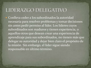  Conlleva ceder a los subordinados la autoridad
 necesaria para resolver problemas y tomar decisiones
 sin antes pedir permiso al líder. Los líderes cuyos
 subordinados son maduros y tienen experiencia, o
 aquellos otros que desean crear una experiencia de
 aprendizaje para sus subordinados, no tienen más que
 delegar su autoridad y dejar bien claro el propósito de
 la misión. Sin embargo, el líder sigue siendo
 responsable en último término.
 