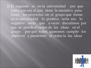 2) El segundo es en la universidad por que
   como que soy el que tiene la iniciativa para
   hacer los proyectos en el grupo que forme
   en la universidad lo positivo seria eso lo
   negativo seria que a veces discutimos por
   que se pierde el orden de las ideas en el
   grupo por que todos queremos cumplir los
   objetivos y perdemos el orden la las ideas
 