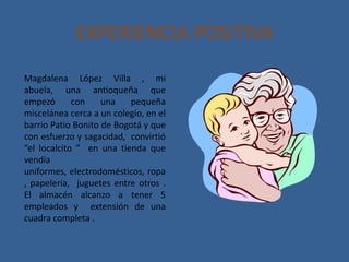 EXPERIENCIA POSITIVA
Magdalena López Villa , mi
abuela, una antioqueña que
empezó       con    una   pequeña
miscelánea cerca a un colegio, en el
barrio Patio Bonito de Bogotá y que
con esfuerzo y sagacidad, convirtió
“el localcito ” en una tienda que
vendía
uniformes, electrodomésticos, ropa
, papelería, juguetes entre otros .
El almacén alcanzo a tener 5
empleados y extensión de una
cuadra completa .
 