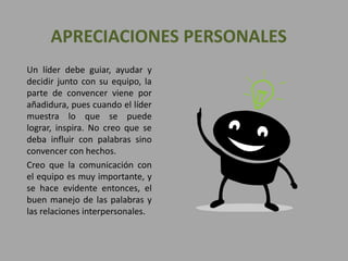APRECIACIONES PERSONALES
Un líder debe guiar, ayudar y
decidir junto con su equipo, la
parte de convencer viene por
añadidura, pues cuando el líder
muestra lo que se puede
lograr, inspira. No creo que se
deba influir con palabras sino
convencer con hechos.
Creo que la comunicación con
el equipo es muy importante, y
se hace evidente entonces, el
buen manejo de las palabras y
las relaciones interpersonales.
 