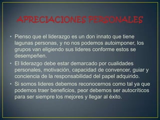 • Pienso que el liderazgo es un don innato que tiene
  lagunas personas, y no nos podemos autoimponer, los
  grupos van eligiendo sus lideres conforme estos se
  desempeñen.
• El liderazgo debe estar demarcado por cualidades
  personales, motivación, capacidad de convencer, guiar y
  conciencia de la responsabilidad del papel adquirido.
• Si somos lideres debemos reconocernos como tal ya que
  podemos traer beneficios, peor debemos ser autocríticos
  para ser siempre los mejores y llegar al éxito.
 