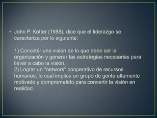 • John P. Kotter (1988), dice que el liderazgo se
  caracteriza por lo siguiente:

  1) Concebir una visión de lo que debe ser la
  organización y generar las estrategias necesarias para
  llevar a cabo la visión.
  2) Lograr un "network" cooperativo de recursos
  humanos, lo cual implica un grupo de gente altamente
  motivado y comprometido para convertir la visión en
  realidad.
 