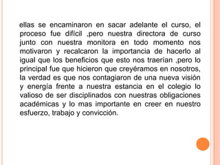 ellas se encaminaron en sacar adelante el curso, el
proceso fue difícil ,pero nuestra directora de curso
junto con nuestra monitora en todo momento nos
motivaron y recalcaron la importancia de hacerlo al
igual que los beneficios que esto nos traerían ,pero lo
principal fue que hicieron que creyéramos en nosotros,
la verdad es que nos contagiaron de una nueva visión
y energía frente a nuestra estancia en el colegio lo
valioso de ser disciplinados con nuestras obligaciones
académicas y lo mas importante en creer en nuestro
esfuerzo, trabajo y convicción.
 