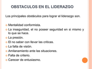 OBSTACULOS EN EL LIDERAZGO

Los principales obstáculos para lograr el liderazgo son.

 Mentalidad conformista.
 La inseguridad, el no poseer seguridad en si mismo y
  lo que se hace.
 La presión.

 El no saber con llevar las criticas.

 La falta de visión.

 Amilanamiento ante las situaciones.

 Falta de criterio.

 Carecer de entusiasmo.
 