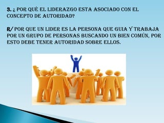 3. ¿ POR QUÉ EL LIDERAZGO ESTA ASOCIADO CON EL
CONCEPTO DE AUTORIDAD?

R/ POR QUE UN LIDER ES LA PERSONA QUE GUIA Y TRABAJA
POR UN GRUPO DE PERSONAS BUSCANDO UN BIEN COMÚN, POR
ESTO DEBE TENER AUTORIDAD SOBRE ELLOS.
 
