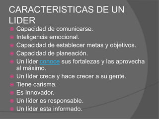CARACTERISTICAS DE UN
LIDER
   Capacidad de comunicarse.
   Inteligencia emocional.
   Capacidad de establecer metas y objetivos.
   Capacidad de planeación.
   Un líder conoce sus fortalezas y las aprovecha
    al máximo.
   Un líder crece y hace crecer a su gente.
   Tiene carisma.
   Es Innovador.
   Un líder es responsable.
   Un líder esta informado.
 