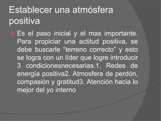 Establecer una atmósfera
positiva
   Es el paso inicial y el mas importante.
    Para propiciar una actitud positiva, se
    debe buscarle “terreno correcto” y esto
    se logra con un líder que logre introducir
    3 condicionesnecesarias.1. Redes de
    energía positiva2. Atmosfera de perdón,
    compasión y gratitud3. Atención hacia lo
    mejor del yo interno
 