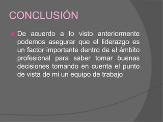 CONCLUSIÓN
   De acuerdo a lo visto anteriormente
    podemos asegurar que el liderazgo es
    un factor importante dentro de el ámbito
    profesional para saber tomar buenas
    decisiones tomando en cuenta el punto
    de vista de mi un equipo de trabajo
 