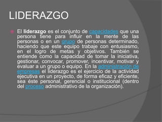 LIDERAZGO
   El liderazgo es el conjunto de capacidades que una
    persona tiene para influir en la mente de las
    personas o en un grupo de personas determinado,
    haciendo que este equipo trabaje con entusiasmo,
    en el logro de metas y objetivos. También se
    entiende como la capacidad de tomar la iniciativa,
    gestionar, convocar, promover, incentivar, motivar y
    evaluar a un grupo o equipo. En la administración de
    empresas el liderazgo es el ejercicio de la actividad
    ejecutiva en un proyecto, de forma eficaz y eficiente,
    sea éste personal, gerencial o institucional (dentro
    del proceso administrativo de la organización).
 