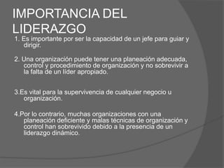 IMPORTANCIA DEL
LIDERAZGO
1. Es importante por ser la capacidad de un jefe para guiar y
   dirigir.

2. Una organización puede tener una planeación adecuada,
   control y procedimiento de organización y no sobrevivir a
   la falta de un líder apropiado.


3.Es vital para la supervivencia de cualquier negocio u
   organización.

4.Por lo contrario, muchas organizaciones con una
   planeación deficiente y malas técnicas de organización y
   control han sobrevivido debido a la presencia de un
   liderazgo dinámico.
 