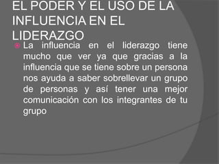 EL PODER Y EL USO DE LA
INFLUENCIA EN EL
LIDERAZGO
   La influencia en el liderazgo tiene
    mucho que ver ya que gracias a la
    influencia que se tiene sobre un persona
    nos ayuda a saber sobrellevar un grupo
    de personas y así tener una mejor
    comunicación con los integrantes de tu
    grupo
 