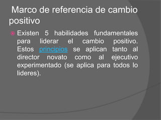 Marco de referencia de cambio
positivo
   Existen 5 habilidades fundamentales
    para liderar el cambio positivo.
    Estos principios se aplican tanto al
    director novato como al ejecutivo
    experimentado (se aplica para todos lo
    lideres).
 