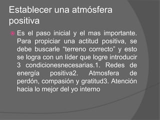 Establecer una atmósfera
positiva
   Es el paso inicial y el mas importante.
    Para propiciar una actitud positiva, se
    debe buscarle “terreno correcto” y esto
    se logra con un líder que logre introducir
    3 condicionesnecesarias.1. Redes de
    energía    positiva2.     Atmosfera    de
    perdón, compasión y gratitud3. Atención
    hacia lo mejor del yo interno
 