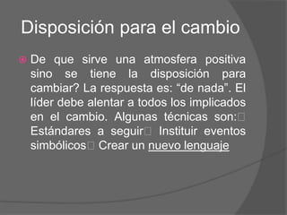 Disposición para el cambio
   De que sirve una atmosfera positiva
    sino se tiene la disposición para
    cambiar? La respuesta es: “de nada”. El
    líder debe alentar a todos los implicados
    en el cambio. Algunas técnicas son:
    Estándares a seguir Instituir eventos
    simbólicosCrear un nuevo lenguaje
 