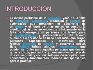 INTRODUCCION
   El mayor problema de la sociedad, yace en la falta
    de dirección, planeación, ejecución y control de
    actividades que pretendan el desarrollo de
    un grupo y el logro de unas metas en común. El
    meollo, del asunto se encuentra básicamente en la
    falta de liderazgo y de personas con talento para
    la administración y potencialización del talento
    humano. Es ahí donde se hace necesario, que surjan
    personas      capacitadas    y    motivadas    para
    facilitar procesos de cambio y desarrollo social.
    Este trabajo brinda algunas herramientas que
    pueden ser útiles para aquellas personas que deseen
    guiar a otros, motivarlos y convencerlos en pro de
    una causa justa y común. Además de recopilar unos
    conceptos y fundamentos teóricos indispensables
    para la práctica.
 