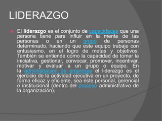 LIDERAZGO
   El liderazgo es el conjunto de capacidades que una
    persona tiene para influir en la mente de las
    personas o en un grupo de personas
    determinado, haciendo que este equipo trabaje con
    entusiasmo, en el logro de metas y objetivos.
    También se entiende como la capacidad de tomar la
    iniciativa, gestionar, convocar, promover, incentivar,
    motivar y evaluar a un grupo o equipo. En
    la administración de empresas el liderazgo es el
    ejercicio de la actividad ejecutiva en un proyecto, de
    forma eficaz y eficiente, sea éste personal, gerencial
    o institucional (dentro del proceso administrativo de
    la organización).
 
