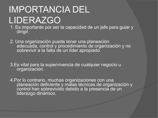 IMPORTANCIA DEL
LIDERAZGO
1. Es importante por ser la capacidad de un jefe para guiar y
   dirigir.

2. Una organización puede tener una planeación
   adecuada, control y procedimiento de organización y no
   sobrevivir a la falta de un líder apropiado.


3.Es vital para la supervivencia de cualquier negocio u
   organización.

4.Por lo contrario, muchas organizaciones con una
   planeación deficiente y malas técnicas de organización y
   control han sobrevivido debido a la presencia de un
   liderazgo dinámico.
 