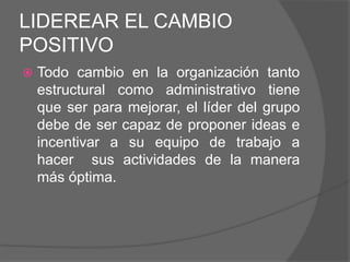 LIDEREAR EL CAMBIO
POSITIVO
   Todo cambio en la organización tanto
    estructural como administrativo tiene
    que ser para mejorar, el líder del grupo
    debe de ser capaz de proponer ideas e
    incentivar a su equipo de trabajo a
    hacer sus actividades de la manera
    más óptima.
 