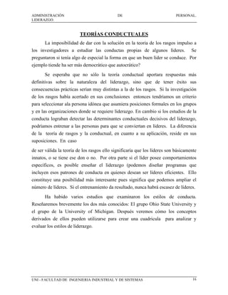 ADMINISTRACIÓN                               DE                             PERSONAL.
LIDERAZGO.


                          TEORÍAS CONDUCTUALES
       La imposibilidad de dar con la solución en la teoría de los rasgos impulso a
los investigadores a estudiar las conductas propias de algunos líderes.             Se
preguntaron si tenía algo de especial la forma en que un buen líder se conduce. Por
ejemplo tiende ha ser más democrático que autocrático?
       Se esperaba que no sólo la teoría conductual aportara respuestas más
definitivas sobre la naturaleza del liderazgo, sino que de tener éxito sus
consecuencias prácticas serían muy distintas a la de los rasgos. Si la investigación
de los rasgos había acertado en sus conclusiones entonces tendríamos un criterio
para seleccionar ala persona idónea que asumiera posiciones formales en los grupos
y en las organizaciones donde se requiere liderazgo. En cambio si los estudios de la
conducta lograban detectar las determinantes conductuales decisivos del liderazgo,
podríamos entrenar a las personas para que se conviertan en líderes. La diferencia
de la teoría de rasgos y la conductual, en cuanto a su aplicación, reside en sus
suposiciones. En caso
de ser válida la teoría de los rasgos ello significaría que los líderes son básicamente
innatos, o se tiene ese don o no. Por otra parte si el líder posee comportamientos
específicos, es posible enseñar el liderazgo (podemos diseñar programas que
incluyen esos patrones de conducta en quienes desean ser líderes eficientes. Ello
constituye una posibilidad más interesante pues significa que podemos ampliar el
número de líderes. Si el entrenamiento da resultado, nunca habrá escasez de líderes.
       Ha habido varios estudios que examinaron los estilos de conducta.
Reseñaremos brevemente los dos más conocidos: El grupo Ohio State University y
el grupo de la University of Michigan. Después veremos cómo los conceptos
derivados de ellos pueden utilizarse para crear una cuadricula para analizar y
evaluar los estilos de liderazgo.




UNI - FACULTAD DE INGENIERIA INDUSTRIAL Y DE SISTEMAS                                16
 