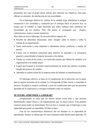 ADMINISTRACIÓN                              DE                            PERSONAL.
LIDERAZGO.

propiedad, etc.) que el grupo desea utilizar para alcanzar sus objetivos, ósea para
obtener un aumento de satisfacción de sus necesidades.
      En el liderazgo efectivo la cultura de la calidad exige abandonar la antigua
orientación a los resultados y sustituirla por el enfoque hacia el proceso hoy se
acepta que la calidad se logra haciendo que todos trabajen para satisfacer las
necesidades de los clientes. Pero ello jamas se conseguirá con              slogans,
exhortaciones, metas o cuotas numéricas.
Hace falta un nuevo liderazgo. Se necesita líderes capaces de:
• Percibir las diferentes situaciones, tener -insight- sobre si mismo y sobre la
  cultura de su organización .
• Tener motivación y estar dispuesto a abandonar ciertas conductas y modos de
  pensar.
• Contar con la fortaleza emocional para absolver la ansiedad y la resistencia
  general, y para brindar el soporte necesario a los demás.
• Vender su visión de las cosas y su visión del camino que habara de conducir a la
  organización a un estado mejor.
• Lograr que la gente se involucre emocionalmente de modo que alcance su propio
  insight del proceso de cambio.
• Aprender la cultura actual de la empresa antes de intentar su transformación..


      El liderazgo efectivo se basa en el compromiso de la dirección con la gente
para la mejora incesante de la calidad. Le corresponde al líder iniciar y comandar el
proceso. Su papel es inspirar confianza y crear las condiciones para que las personas
aprendan de la experiencia y consigan resultados cada vez mejores.


SE PUEDE APRENDER A LIDERAR?
      Antiguamente se creía que los líderes nacían como tales y que poseían
determinados rasgos físicos y de temperamento que los hacia únicos. Esta popular
creencia jamas pudo ser demostrada. Por eso hoy se sostiene que el liderazgo es una
capacidad que puede ser aprendida. El líder se hace.
      Una de las características distintivas del ser humano es su capacidad de
aprendizaje. Incluso se afirma que los seres humanos están hechos para aprender. El


UNI - FACULTAD DE INGENIERIA INDUSTRIAL Y DE SISTEMAS                               3
 