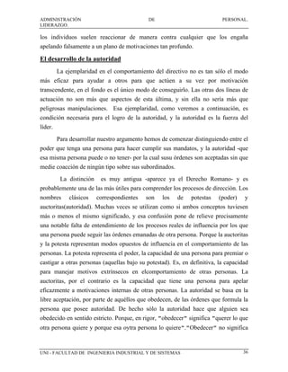 ADMINISTRACIÓN                               DE                            PERSONAL.
LIDERAZGO.

los individuos suelen reaccionar de manera contra cualquier que los engaña
apelando falsamente a un plano de motivaciones tan profundo.

El desarrollo de la autoridad
         La ejemplaridad en el comportamiento del directivo no es tan sólo el modo
más eficaz para ayudar a otros para que actúen a su vez por motivación
transcendente, en el fondo es el único modo de conseguirlo. Las otras dos líneas de
actuación no son más que aspectos de esta última, y sin ella no sería más que
peligrosas manipulaciones. Esa ejemplaridad, como veremos a continuación, es
condición necesaria para el logro de la autoridad, y la autoridad es la fuerza del
líder.
         Para desarrollar nuestro argumento hemos de comenzar distinguiendo entre el
poder que tenga una persona para hacer cumplir sus mandatos, y la autoridad -que
esa misma persona puede o no tener- por la cual susu órdenes son aceptadas sin que
medie coacción de ningún tipo sobre sus subordinados.
          La distinción    es muy antigua -aparece ya el Derecho Romano- y es
probablemente una de las más útiles para comprender los procesos de dirección. Los
nombres      clásicos     correspondientes   son   los   de   potestas   (poder)    y
auctoritas(autoridad). Muchas veces se utilizan como si ambos conceptos tuviesen
más o menos el mismo significado, y esa confusión pone de relieve precisamente
una notable falta de entendimiento de los procesos reales de influencia por los que
una persona puede seguir las órdenes emanadas de otra persona. Porque la auctoritas
y la potesta representan modos opuestos de influencia en el comportamiento de las
personas. La potesta representa el poder, la capacidad de una persona para premiar o
castigar a otras personas (aquellas bajo su potestad). Es, en definitiva, la capacidad
para manejar motivos extrínsecos en elcomportamiento de otras personas. La
auctoritas, por el contrario es la capacidad que tiene una persona para apelar
eficazmente a motivaciones internas de otras personas. La autoridad se basa en la
libre aceptación, por parte de aquéllos que obedecen, de las órdenes que formula la
persona que posee autoridad. De hecho sólo la autoridad hace que alguien sea
obedecido en sentido estricto. Porque, en rigor, "obedecer" significa "querer lo que
otra persona quiere y porque esa oytra persona lo quiere"."Obedecer" no significa



UNI - FACULTAD DE INGENIERIA INDUSTRIAL Y DE SISTEMAS                               36
 