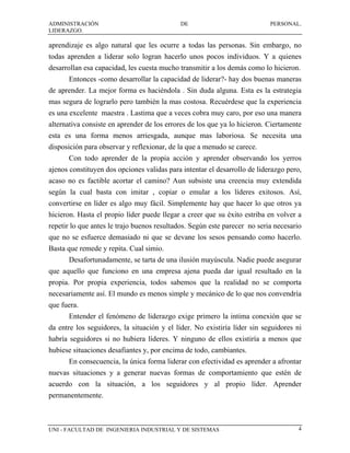 ADMINISTRACIÓN                              DE                             PERSONAL.
LIDERAZGO.

aprendizaje es algo natural que les ocurre a todas las personas. Sin embargo, no
todas aprenden a liderar solo logran hacerlo unos pocos individuos. Y a quienes
desarrollan esa capacidad, les cuesta mucho transmitir a los demás como lo hicieron.
      Entonces -como desarrollar la capacidad de liderar?- hay dos buenas maneras
de aprender. La mejor forma es haciéndola . Sin duda alguna. Esta es la estrategia
mas segura de lograrlo pero también la mas costosa. Recuérdese que la experiencia
es una excelente maestra . Lastima que a veces cobra muy caro, por eso una manera
alternativa consiste en aprender de los errores de los que ya lo hicieron. Ciertamente
esta es una forma menos arriesgada, aunque mas laboriosa. Se necesita una
disposición para observar y reflexionar, de la que a menudo se carece.
      Con todo aprender de la propia acción y aprender observando los yerros
ajenos constituyen dos opciones validas para intentar el desarrollo de liderazgo pero,
acaso no es factible acortar el camino? Aun subsiste una creencia muy extendida
según la cual basta con imitar , copiar o emular a los líderes exitosos. Así,
convertirse en líder es algo muy fácil. Simplemente hay que hacer lo que otros ya
hicieron. Hasta el propio líder puede llegar a creer que su éxito estriba en volver a
repetir lo que antes le trajo buenos resultados. Según este parecer no seria necesario
que no se esfuerce demasiado ni que se devane los sesos pensando como hacerlo.
Basta que remede y repita. Cual simio.
      Desafortunadamente, se tarta de una ilusión mayúscula. Nadie puede asegurar
que aquello que funciono en una empresa ajena pueda dar igual resultado en la
propia. Por propia experiencia, todos sabemos que la realidad no se comporta
necesariamente así. El mundo es menos simple y mecánico de lo que nos convendría
que fuera.
      Entender el fenómeno de liderazgo exige primero la intima conexión que se
da entre los seguidores, la situación y el líder. No existiría líder sin seguidores ni
habría seguidores si no hubiera líderes. Y ninguno de ellos existiría a menos que
hubiese situaciones desafiantes y, por encima de todo, cambiantes.
      En consecuencia, la única forma liderar con efectividad es aprender a afrontar
nuevas situaciones y a generar nuevas formas de comportamiento que estén de
acuerdo con la situación, a los seguidores y al propio líder. Aprender
permanentemente.



UNI - FACULTAD DE INGENIERIA INDUSTRIAL Y DE SISTEMAS                                4
 