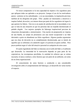 ADMINISTRACIÓN                                DE                             PERSONAL.
LIDERAZGO.

       Un tercer componente es la rara capacidad de inspirar a los seguidores para
que apliquen todas sus aptitudes a un proyecto. Aunque el uso de los motivadores
parece centrarse en los subordinados y en sus necesidades, la inspiración proviene
también de los dirigentes del grupo. Ellos pueden ser interesantes y atractivos e
inspirar lealtad, devoción y un intenso deseo por parte de los seguidores de lograr lo
que quieren los líderes. Este no es un asunto de satisfacción de la necesidades si no
que se trata de una situación en que las personas dan un respalde desinteresado al
paladín elegido.    Los mejores ejemplos de liderazgo inspiracional proviene de
situaciones desesperadas y atemorizasteis : Una nación sin preparación en vísperas
de una batalla, un campo de prisioneros con una moral excepcional o un líder
derrotado a quien no abandonan sus fieles seguidores. Algunos pueden argumentar
que esa clase de devoción no es completamente desinteresada, que es interés de
aquellos que se enfrentan a la catástrofe seguir a la persona en quien confían . Pero
pocos podrían negar el valor del atractivo personal en cualquiera de estos casos
       El cuarto ingrediente del líder se relaciona con el estilo del líder y el ambiente
que desarrolla. La intensidad de la motivación depende en gran parte de las
expectativas, las recompensas percibidas, la cantidad de esfuerzo que se estima
necesaria, la tarea a realizar y otros factores que son parte de un ambiente, así como
de un clima organizacional.
       El conocimiento de estos factores a conducido a una considerable
investigación sobre el comportamiento del liderazgo y al desarrollo de varias teorías
al respecto.




UNI - FACULTAD DE INGENIERIA INDUSTRIAL Y DE SISTEMAS                                  6
 