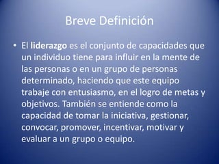 Breve Definición
• El liderazgo es el conjunto de capacidades que
  un individuo tiene para influir en la mente de
  las personas o en un grupo de personas
  determinado, haciendo que este equipo
  trabaje con entusiasmo, en el logro de metas y
  objetivos. También se entiende como la
  capacidad de tomar la iniciativa, gestionar,
  convocar, promover, incentivar, motivar y
  evaluar a un grupo o equipo.
 