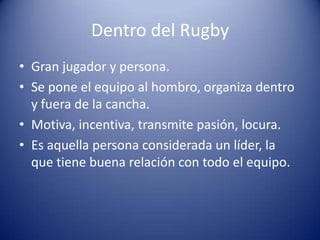 Dentro del Rugby
• Gran jugador y persona.
• Se pone el equipo al hombro, organiza dentro
  y fuera de la cancha.
• Motiva, incentiva, transmite pasión, locura.
• Es aquella persona considerada un líder, la
  que tiene buena relación con todo el equipo.
 