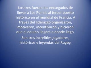 Los tres fueron los encargados de
 llevar a Los Pumas al tercer puesto
histórico en el mundial de Francia. A
   través del liderazgo organizaron,
 motivaron, incentivaron y hicieron
que el equipo llegara a donde llegó.
     Son tres increíbles jugadores,
   históricos y leyendas del Rugby.
 