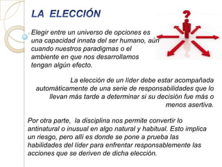 Elegir entre un universo de opciones es
 una capacidad innata del ser humano, aún
 cuando nuestros paradigmas o el
 ambiente en que nos desarrollamos
 tengan algún efecto.

             La elección de un líder debe estar acompañada
  automáticamente de una serie de responsabilidades que lo
      llevan más tarde a determinar si su decisión fue más o
                                             menos asertiva.

Por otra parte, la disciplina nos permite convertir lo
antinatural o inusual en algo natural y habitual. Esto implica
un riesgo, pero allí es donde se pone a prueba las
habilidades del líder para enfrentar responsablemente las
acciones que se deriven de dicha elección.
 